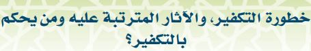 خطورة التكفير، والآثار المترتبة عليه ومن يحكم بالتكفير؟